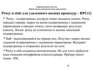 9
Proxy и stub для удаленного вызова процедур – RPC(1)
 Proxy - подпрограмма, которую может вызывать клиент. Proxy
передает серверу запрос на вызов подпрограммы с заданными
параметрами и ожидает ответа, затем возвращает результат
клиенту. Вызов proxy не отличается от вызова локальной
подпрограммы.
Stub - выполняющийся на сервере код. Получает запрос вызова
заданной подпрограммы с заданными параметрами. Вызывает
подпрограмму и отправляет результат по сети.
Proxy и stub создаются автоматически. Но для этого требуется
язык описания интерфейсов клиента/сервера. Пример такого
языка - IDL.
Корпоративные системы
Формы ввода и распределенные приложения
 