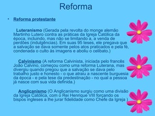 Reforma
• Reforma protestante
Luteranismo (Gerada pela revolta do monge alemão
Martinho Lutero contra as práticas da Igreja Católica da
época, incluindo, mas não se limitando a, a venda de
perdões (indulgências). Em suas 95 teses, ele pregava que
a salvação se dava somente pelos atos praticados e pela fé,
condenada o culto às imagens e aboliu o celibato.)
Calvinismo (A reforma Calvinista, iniciada pelo francês
João Calvino, começou como uma reforma Luterana, mas
divergiu quando pregou que a salvação se dava pelo
trabalho justo e honesto - o que atraiu a nascente burguesia
da época - e pela tese da predestinação - no qual a pessoa
já nasce com sua vida definida.)
Anglicanismo (O Anglicanismo surgiu como uma divisão
da Igreja Católica, com o Rei Henrique VIII forçando os
bispos ingleses a lhe jurar fidelidade como Chefe da Igreja )
 