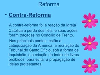 Reforma
• Contra-Reforma
A contra-reforma foi a reação da Igreja
Católica à perda dos fiéis, e suas ações
foram traçadas no Concílio de Trento.
Nos principais pontos, estão a
catequização da America, a recriação do
Tribunal do Santo Ofício, sob a forma de
Inquisição, e a criação do Index de livros
proibidos, para evitar a propagação de
idéias protestantes.
 