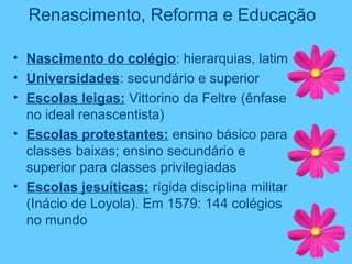 Renascimento, Reforma e Educação
• Nascimento do colégio: hierarquias, latim
• Universidades: secundário e superior
• Escolas leigas: Vittorino da Feltre (ênfase
no ideal renascentista)
• Escolas protestantes: ensino básico para
classes baixas; ensino secundário e
superior para classes privilegiadas
• Escolas jesuíticas: rígida disciplina militar
(Inácio de Loyola). Em 1579: 144 colégios
no mundo
 