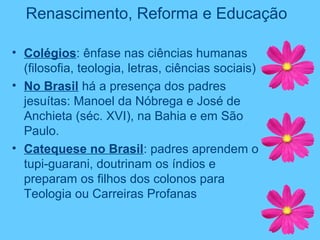 Renascimento, Reforma e Educação
• Colégios: ênfase nas ciências humanas
(filosofia, teologia, letras, ciências sociais)
• No Brasil há a presença dos padres
jesuítas: Manoel da Nóbrega e José de
Anchieta (séc. XVI), na Bahia e em São
Paulo.
• Catequese no Brasil: padres aprendem o
tupi-guarani, doutrinam os índios e
preparam os filhos dos colonos para
Teologia ou Carreiras Profanas
 