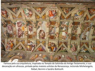 Famosa pela sua arquitetura, inspirada no Templo de Salomão do Antigo Testamento, e sua
decoração em afrescos, pintada pelos maiores artistas da Renascença, incluindo Michelangelo,
                                                                                      11
                             Rafael, Bernini e Sandro Botticelli.
 