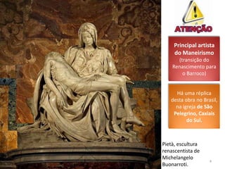 Principal artista
     do Maneirismo
      (transição do
    Renascimento para
        o Barroco)


     Há uma réplica
   desta obra no Brasil,
     na igreja de São
    Pelegrino, Caxiais
          do Sul.



Pietà, escultura
renascentista de
Michelangelo
                    4
Buonarroti.
 