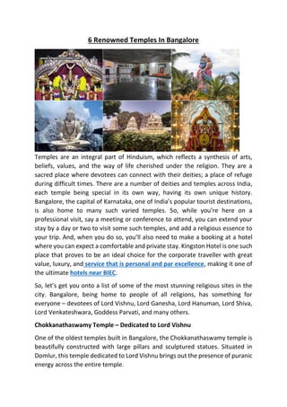 6 Renowned Temples In Bangalore
Temples are an integral part of Hinduism, which reflects a synthesis of arts,
beliefs, values, and the way of life cherished under the religion. They are a
sacred place where devotees can connect with their deities; a place of refuge
during difficult times. There are a number of deities and temples across India,
each temple being special in its own way, having its own unique history.
Bangalore, the capital of Karnataka, one of India’s popular tourist destinations,
is also home to many such varied temples. So, while you’re here on a
professional visit, say a meeting or conference to attend, you can extend your
stay by a day or two to visit some such temples, and add a religious essence to
your trip. And, when you do so, you’ll also need to make a booking at a hotel
where you can expect a comfortable and private stay. Kingston Hotel is one such
place that proves to be an ideal choice for the corporate traveller with great
value, luxury, and service that is personal and par excellence, making it one of
the ultimate hotels near BIEC.
So, let’s get you onto a list of some of the most stunning religious sites in the
city. Bangalore, being home to people of all religions, has something for
everyone – devotees of Lord Vishnu, Lord Ganesha, Lord Hanuman, Lord Shiva,
Lord Venkateshwara, Goddess Parvati, and many others.
Chokkanathaswamy Temple – Dedicated to Lord Vishnu
One of the oldest temples built in Bangalore, the Chokkanathaswamy temple is
beautifully constructed with large pillars and sculptured statues. Situated in
Domlur, this temple dedicated to Lord Vishnu brings out the presence of puranic
energy across the entire temple.
 