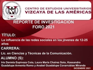 REPORTE DE INVESTIGACIÓN
FORO 2021
DICIEMBRE 2021
TÍTULO:
La influencia de las redes sociales en los jóvenes de 12-25
años
CARRERA:
Lic. en Ciencias y Técnicas de la Comunicación.
ALUMNO (S):
Iris Daniela Espinoza Cota, Laura María Chairez Soto, Kassandra
Guadalupe Armenta Romo y Anabel Guadalupe Covarrubias Miranda
 