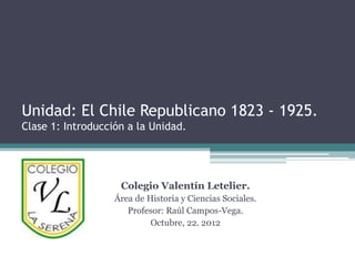 Unidad: El Chile Republicano 1823 - 1925.
Clase 1: Introducción a la Unidad.




                    Colegio Valentín Letelier.
                   Área de Historia y Ciencias Sociales.
                      Profesor: Raúl Campos-Vega.
                            Octubre, 22. 2012
 