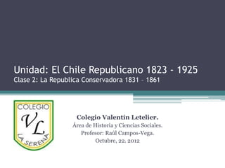 Unidad: El Chile Republicano 1823 - 1925
Clase 2: La Republica Conservadora 1831 – 1861




                   Colegio Valentín Letelier.
                  Área de Historia y Ciencias Sociales.
                     Profesor: Raúl Campos-Vega.
                           Octubre, 22. 2012
 