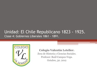 Unidad: El Chile Republicano 1823 - 1925.
Clase 4: Gobiernos Liberales 1861 - 1891.



                          Colegio Valentín Letelier.
                        Área de Historia y Ciencias Sociales.
                           Profesor: Raúl Campos-Vega.
                                 Octubre, 30. 2012
 