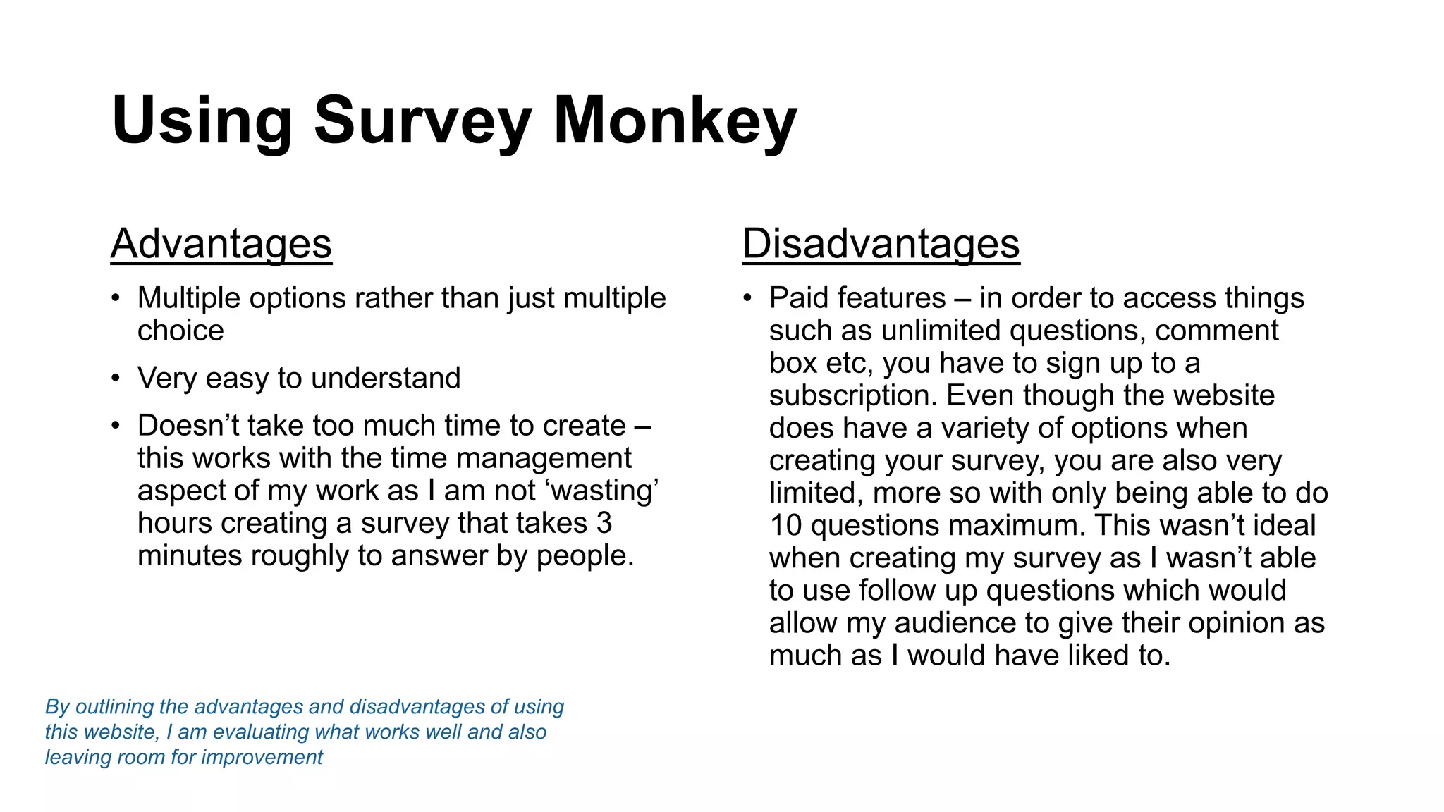 Using Survey Monkey
Advantages
• Multiple options rather than just multiple
choice
• Very easy to understand
• Doesn’t take too much time to create –
this works with the time management
aspect of my work as I am not ‘wasting’
hours creating a survey that takes 3
minutes roughly to answer by people.
Disadvantages
• Paid features – in order to access things
such as unlimited questions, comment
box etc, you have to sign up to a
subscription. Even though the website
does have a variety of options when
creating your survey, you are also very
limited, more so with only being able to do
10 questions maximum. This wasn’t ideal
when creating my survey as I wasn’t able
to use follow up questions which would
allow my audience to give their opinion as
much as I would have liked to.
By outlining the advantages and disadvantages of using
this website, I am evaluating what works well and also
leaving room for improvement
 