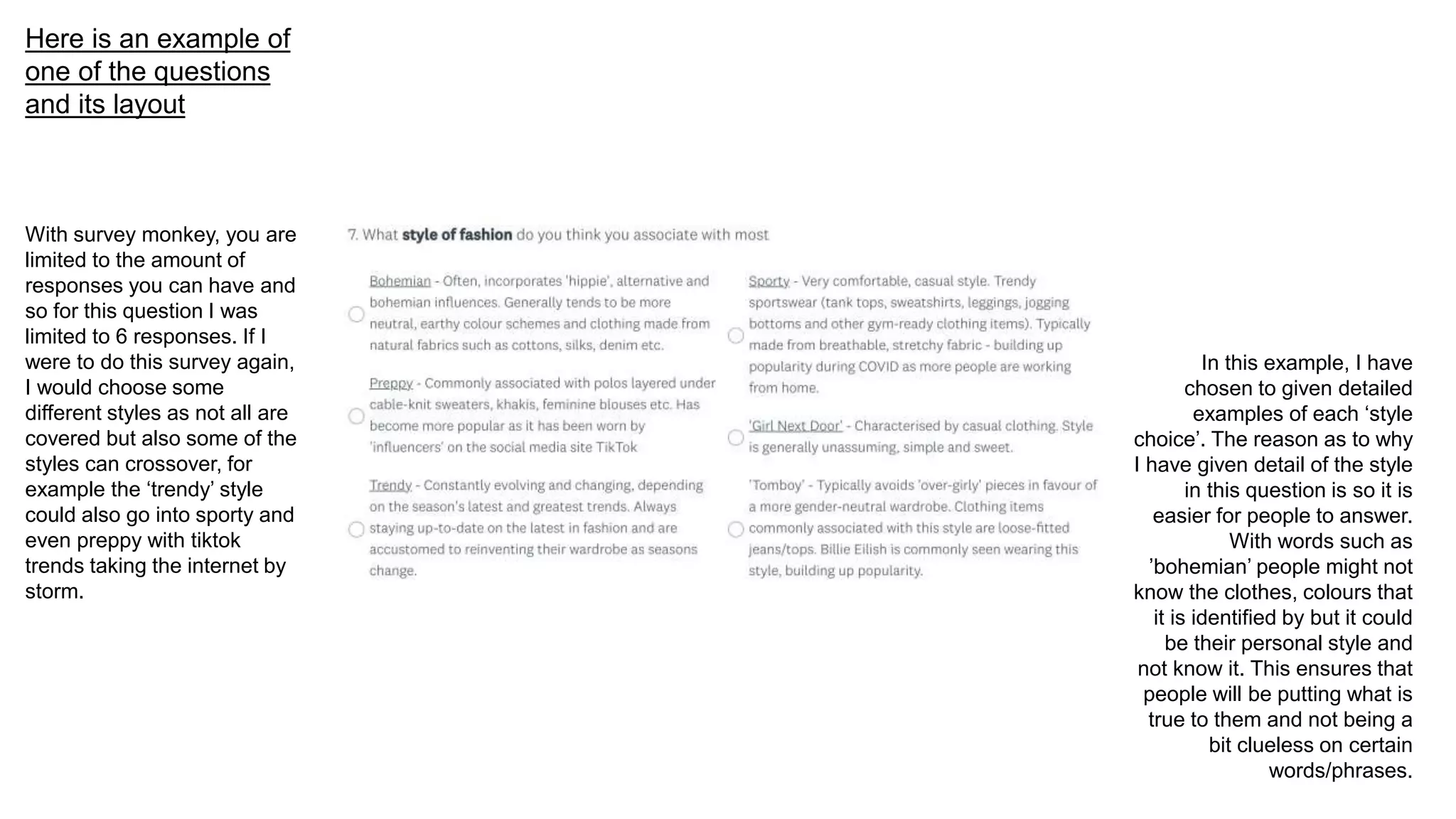Here is an example of
one of the questions
and its layout
In this example, I have
chosen to given detailed
examples of each ‘style
choice’. The reason as to why
I have given detail of the style
in this question is so it is
easier for people to answer.
With words such as
’bohemian’ people might not
know the clothes, colours that
it is identified by but it could
be their personal style and
not know it. This ensures that
people will be putting what is
true to them and not being a
bit clueless on certain
words/phrases.
With survey monkey, you are
limited to the amount of
responses you can have and
so for this question I was
limited to 6 responses. If I
were to do this survey again,
I would choose some
different styles as not all are
covered but also some of the
styles can crossover, for
example the ‘trendy’ style
could also go into sporty and
even preppy with tiktok
trends taking the internet by
storm.
 