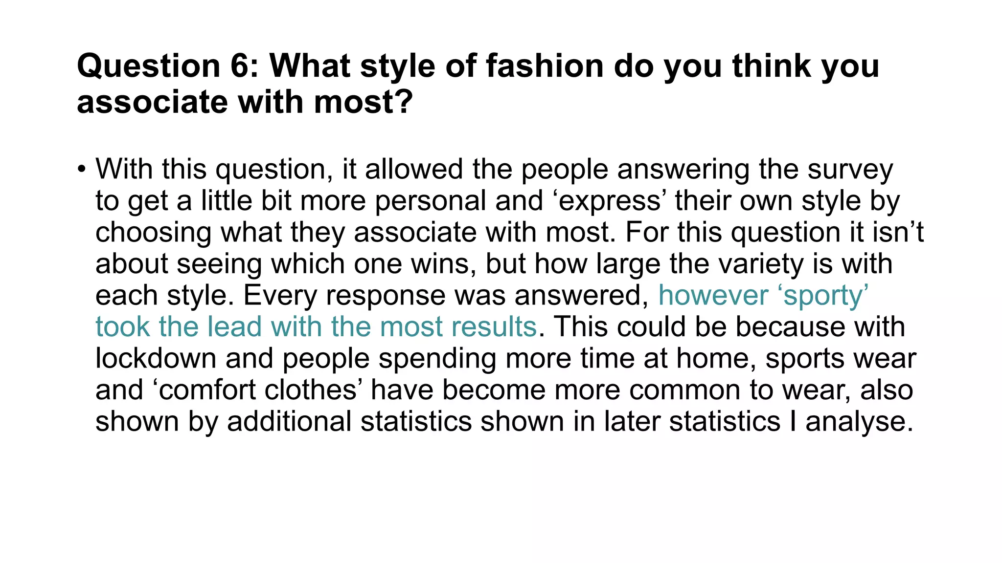 Question 6: What style of fashion do you think you
associate with most?
• With this question, it allowed the people answering the survey
to get a little bit more personal and ‘express’ their own style by
choosing what they associate with most. For this question it isn’t
about seeing which one wins, but how large the variety is with
each style. Every response was answered, however ‘sporty’
took the lead with the most results. This could be because with
lockdown and people spending more time at home, sports wear
and ‘comfort clothes’ have become more common to wear, also
shown by additional statistics shown in later statistics I analyse.
 