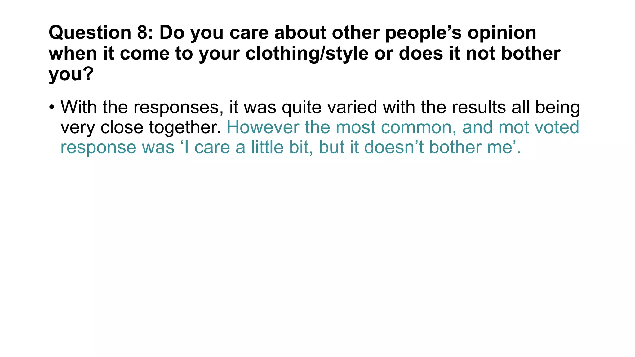 Question 8: Do you care about other people’s opinion
when it come to your clothing/style or does it not bother
you?
• With the responses, it was quite varied with the results all being
very close together. However the most common, and mot voted
response was ‘I care a little bit, but it doesn’t bother me’.
 