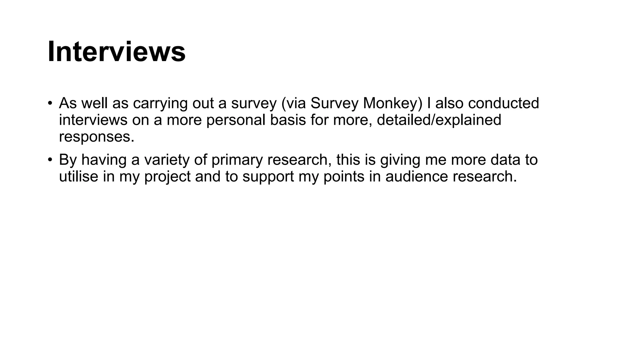 Interviews
• As well as carrying out a survey (via Survey Monkey) I also conducted
interviews on a more personal basis for more, detailed/explained
responses.
• By having a variety of primary research, this is giving me more data to
utilise in my project and to support my points in audience research.
 