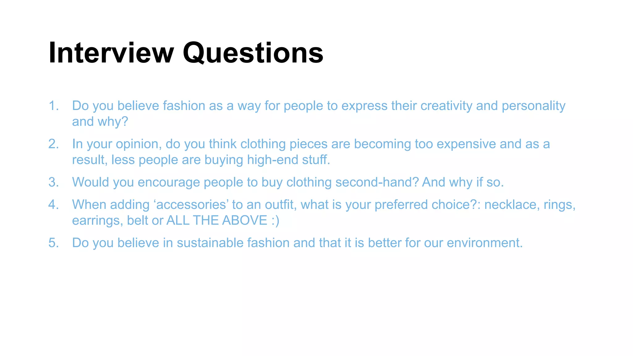 Interview Questions
1. Do you believe fashion as a way for people to express their creativity and personality
and why?
2. In your opinion, do you think clothing pieces are becoming too expensive and as a
result, less people are buying high-end stuff.
3. Would you encourage people to buy clothing second-hand? And why if so.
4. When adding ‘accessories’ to an outfit, what is your preferred choice?: necklace, rings,
earrings, belt or ALL THE ABOVE :)
5. Do you believe in sustainable fashion and that it is better for our environment.
 