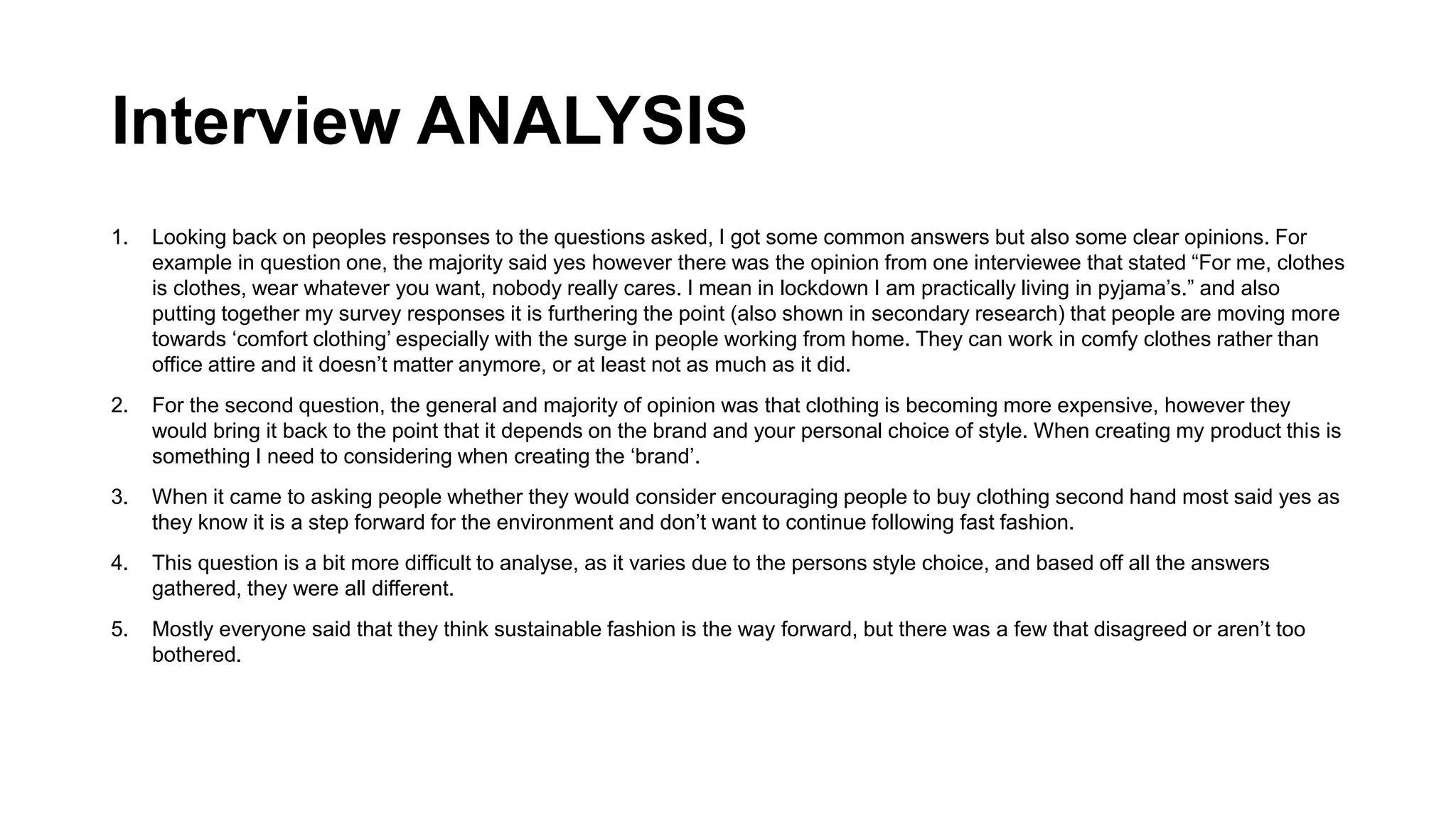 Interview ANALYSIS
1. Looking back on peoples responses to the questions asked, I got some common answers but also some clear opinions. For
example in question one, the majority said yes however there was the opinion from one interviewee that stated “For me, clothes
is clothes, wear whatever you want, nobody really cares. I mean in lockdown I am practically living in pyjama’s.” and also
putting together my survey responses it is furthering the point (also shown in secondary research) that people are moving more
towards ‘comfort clothing’ especially with the surge in people working from home. They can work in comfy clothes rather than
office attire and it doesn’t matter anymore, or at least not as much as it did.
2. For the second question, the general and majority of opinion was that clothing is becoming more expensive, however they
would bring it back to the point that it depends on the brand and your personal choice of style. When creating my product this is
something I need to considering when creating the ‘brand’.
3. When it came to asking people whether they would consider encouraging people to buy clothing second hand most said yes as
they know it is a step forward for the environment and don’t want to continue following fast fashion.
4. This question is a bit more difficult to analyse, as it varies due to the persons style choice, and based off all the answers
gathered, they were all different.
5. Mostly everyone said that they think sustainable fashion is the way forward, but there was a few that disagreed or aren’t too
bothered.
 