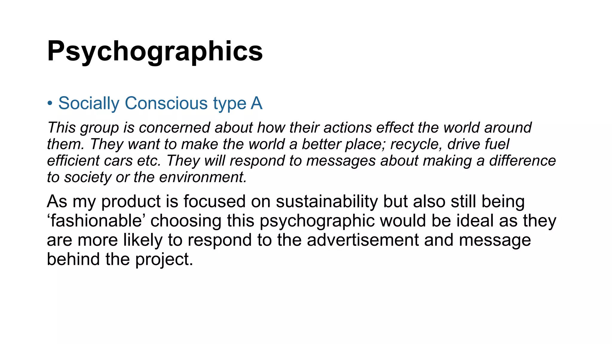 Psychographics
• Socially Conscious type A
This group is concerned about how their actions effect the world around
them. They want to make the world a better place; recycle, drive fuel
efficient cars etc. They will respond to messages about making a difference
to society or the environment.
As my product is focused on sustainability but also still being
‘fashionable’ choosing this psychographic would be ideal as they
are more likely to respond to the advertisement and message
behind the project.
 
