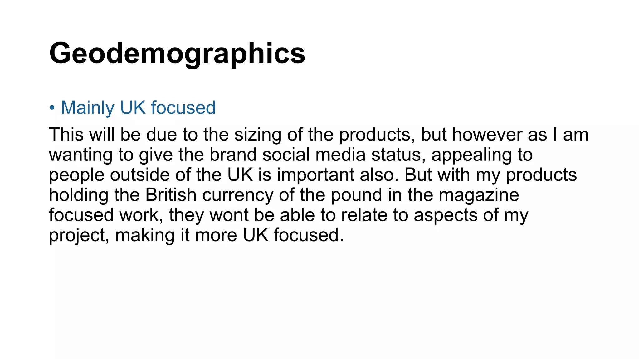 Geodemographics
• Mainly UK focused
This will be due to the sizing of the products, but however as I am
wanting to give the brand social media status, appealing to
people outside of the UK is important also. But with my products
holding the British currency of the pound in the magazine
focused work, they wont be able to relate to aspects of my
project, making it more UK focused.
 