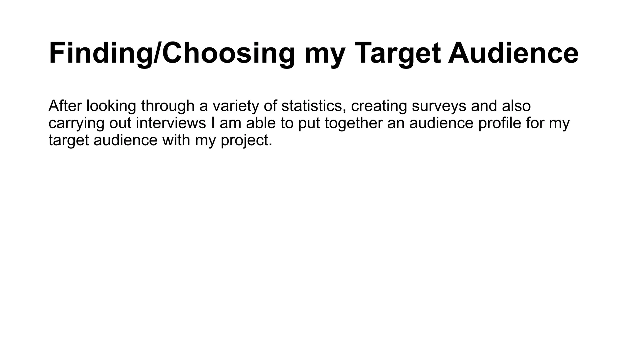 Finding/Choosing my Target Audience
After looking through a variety of statistics, creating surveys and also
carrying out interviews I am able to put together an audience profile for my
target audience with my project.
 