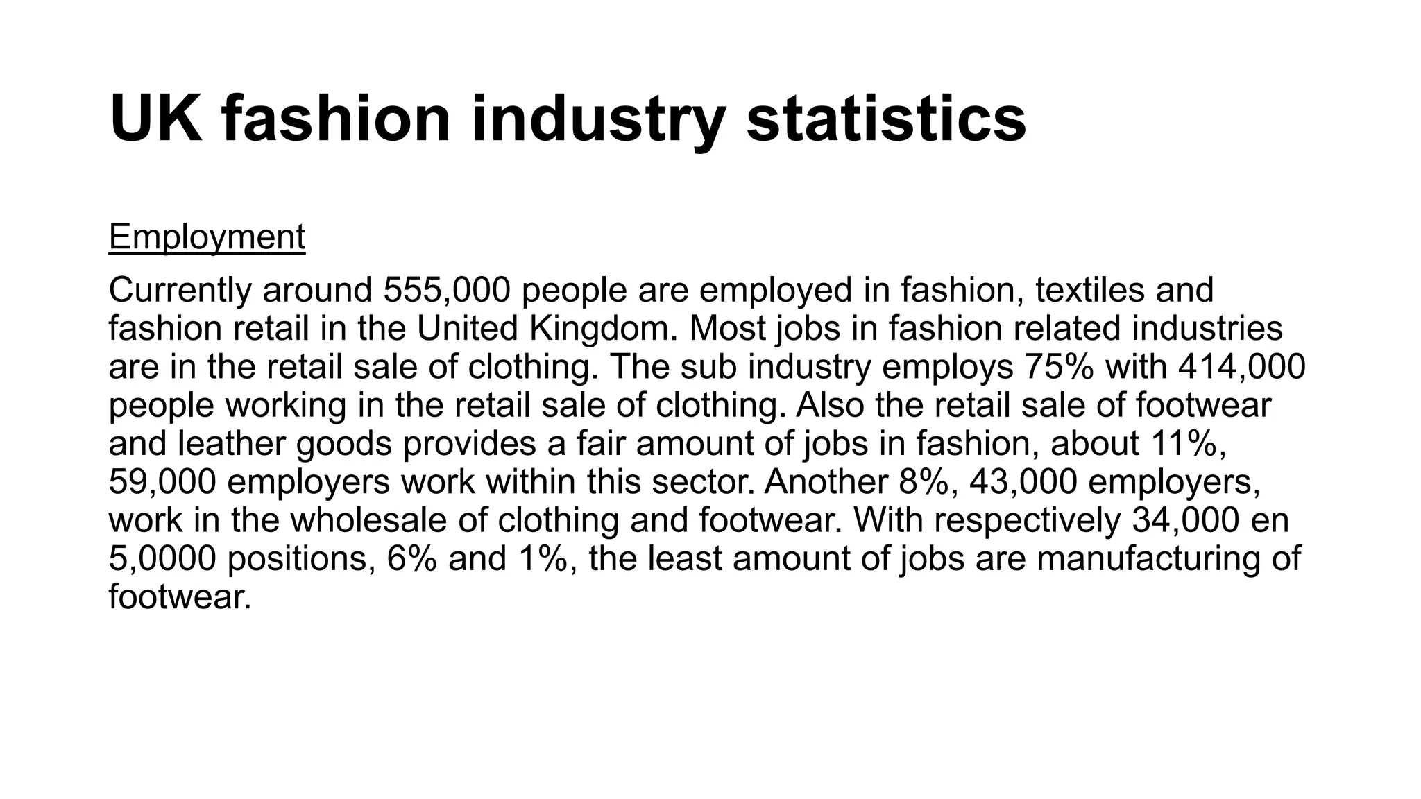 UK fashion industry statistics
Employment
Currently around 555,000 people are employed in fashion, textiles and
fashion retail in the United Kingdom. Most jobs in fashion related industries
are in the retail sale of clothing. The sub industry employs 75% with 414,000
people working in the retail sale of clothing. Also the retail sale of footwear
and leather goods provides a fair amount of jobs in fashion, about 11%,
59,000 employers work within this sector. Another 8%, 43,000 employers,
work in the wholesale of clothing and footwear. With respectively 34,000 en
5,0000 positions, 6% and 1%, the least amount of jobs are manufacturing of
footwear.
 