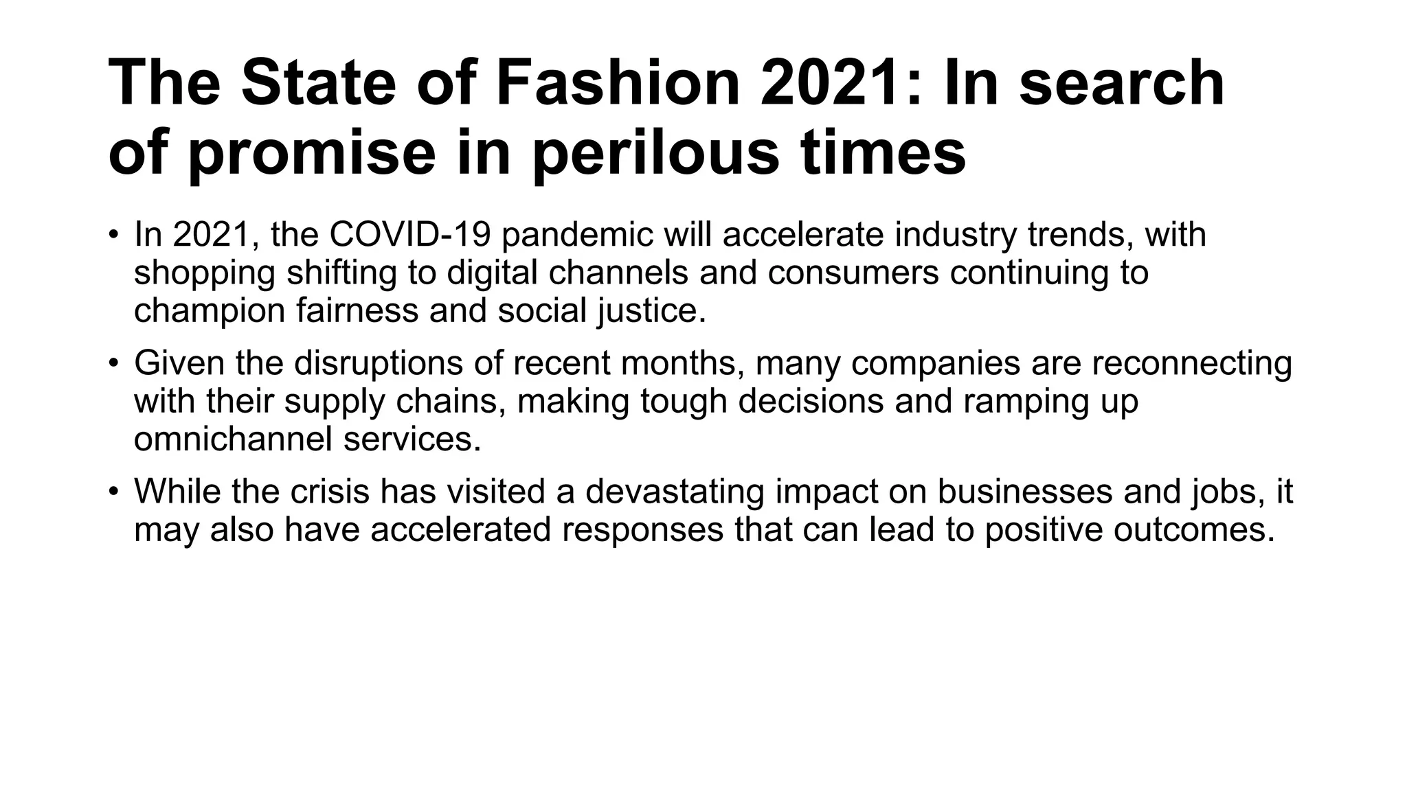 The State of Fashion 2021: In search
of promise in perilous times
• In 2021, the COVID-19 pandemic will accelerate industry trends, with
shopping shifting to digital channels and consumers continuing to
champion fairness and social justice.
• Given the disruptions of recent months, many companies are reconnecting
with their supply chains, making tough decisions and ramping up
omnichannel services.
• While the crisis has visited a devastating impact on businesses and jobs, it
may also have accelerated responses that can lead to positive outcomes.
 