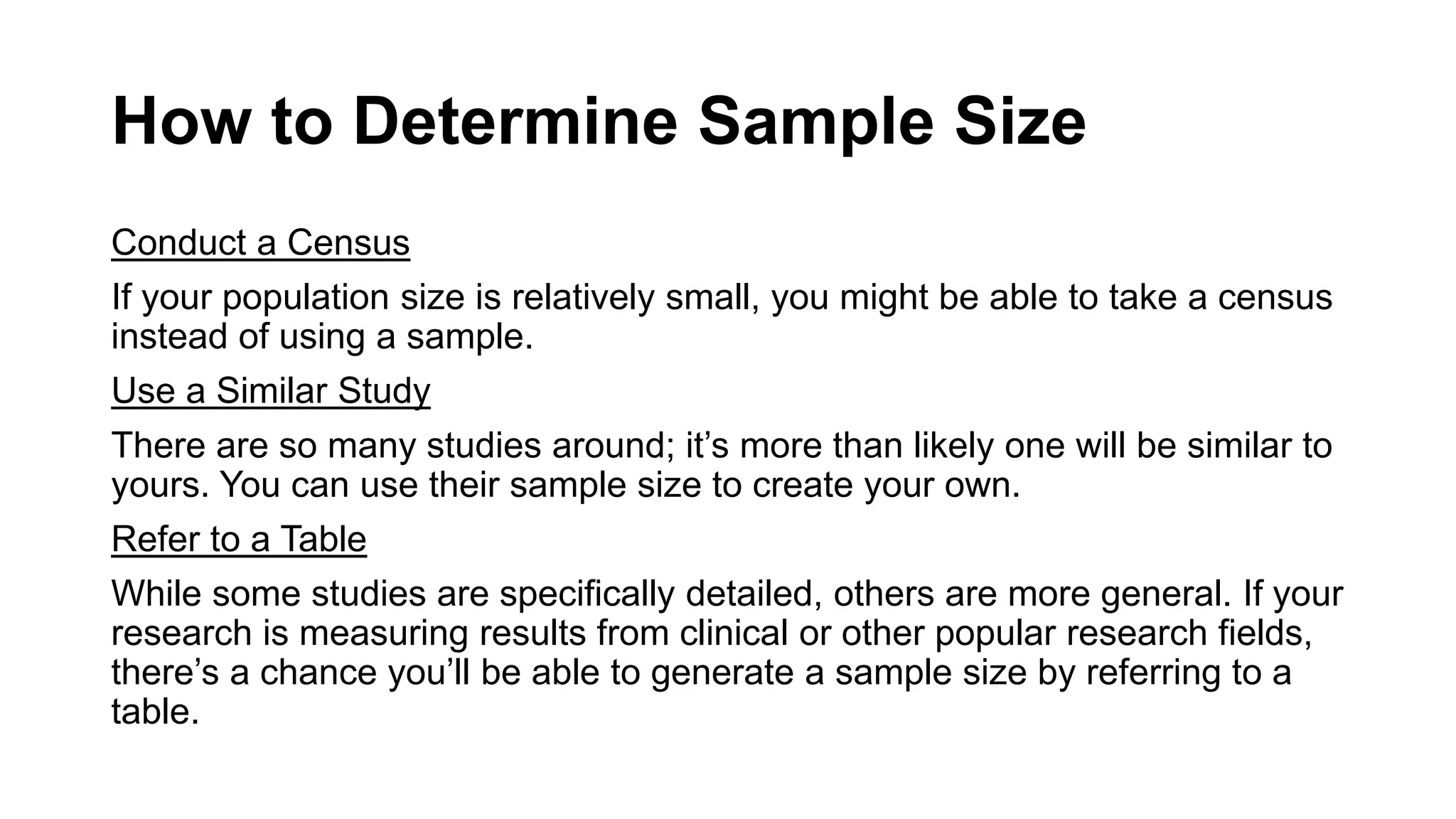 How to Determine Sample Size
Conduct a Census
If your population size is relatively small, you might be able to take a census
instead of using a sample.
Use a Similar Study
There are so many studies around; it’s more than likely one will be similar to
yours. You can use their sample size to create your own.
Refer to a Table
While some studies are specifically detailed, others are more general. If your
research is measuring results from clinical or other popular research fields,
there’s a chance you’ll be able to generate a sample size by referring to a
table.
 