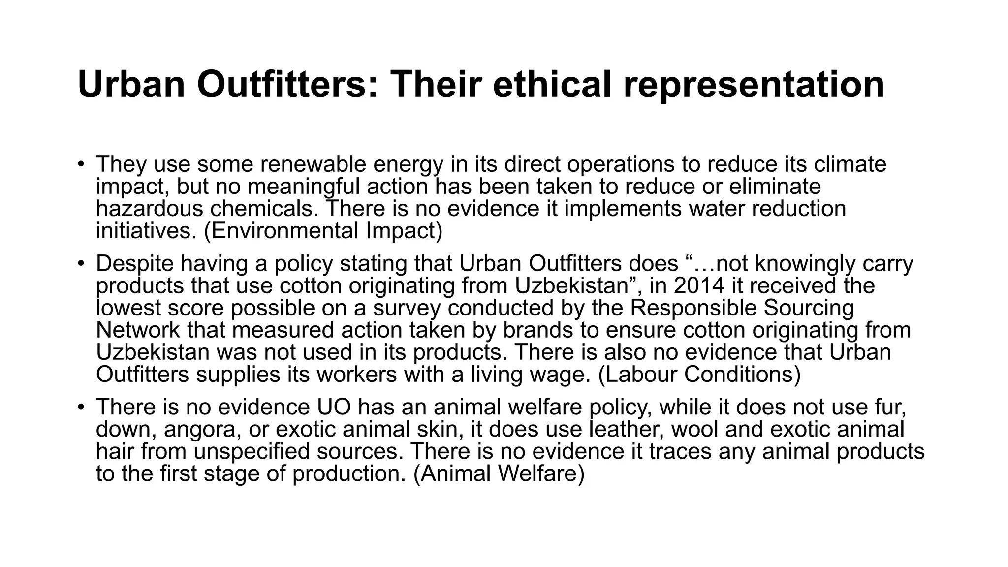Urban Outfitters: Their ethical representation
• They use some renewable energy in its direct operations to reduce its climate
impact, but no meaningful action has been taken to reduce or eliminate
hazardous chemicals. There is no evidence it implements water reduction
initiatives. (Environmental Impact)
• Despite having a policy stating that Urban Outfitters does “…not knowingly carry
products that use cotton originating from Uzbekistan”, in 2014 it received the
lowest score possible on a survey conducted by the Responsible Sourcing
Network that measured action taken by brands to ensure cotton originating from
Uzbekistan was not used in its products. There is also no evidence that Urban
Outfitters supplies its workers with a living wage. (Labour Conditions)
• There is no evidence UO has an animal welfare policy, while it does not use fur,
down, angora, or exotic animal skin, it does use leather, wool and exotic animal
hair from unspecified sources. There is no evidence it traces any animal products
to the first stage of production. (Animal Welfare)
 