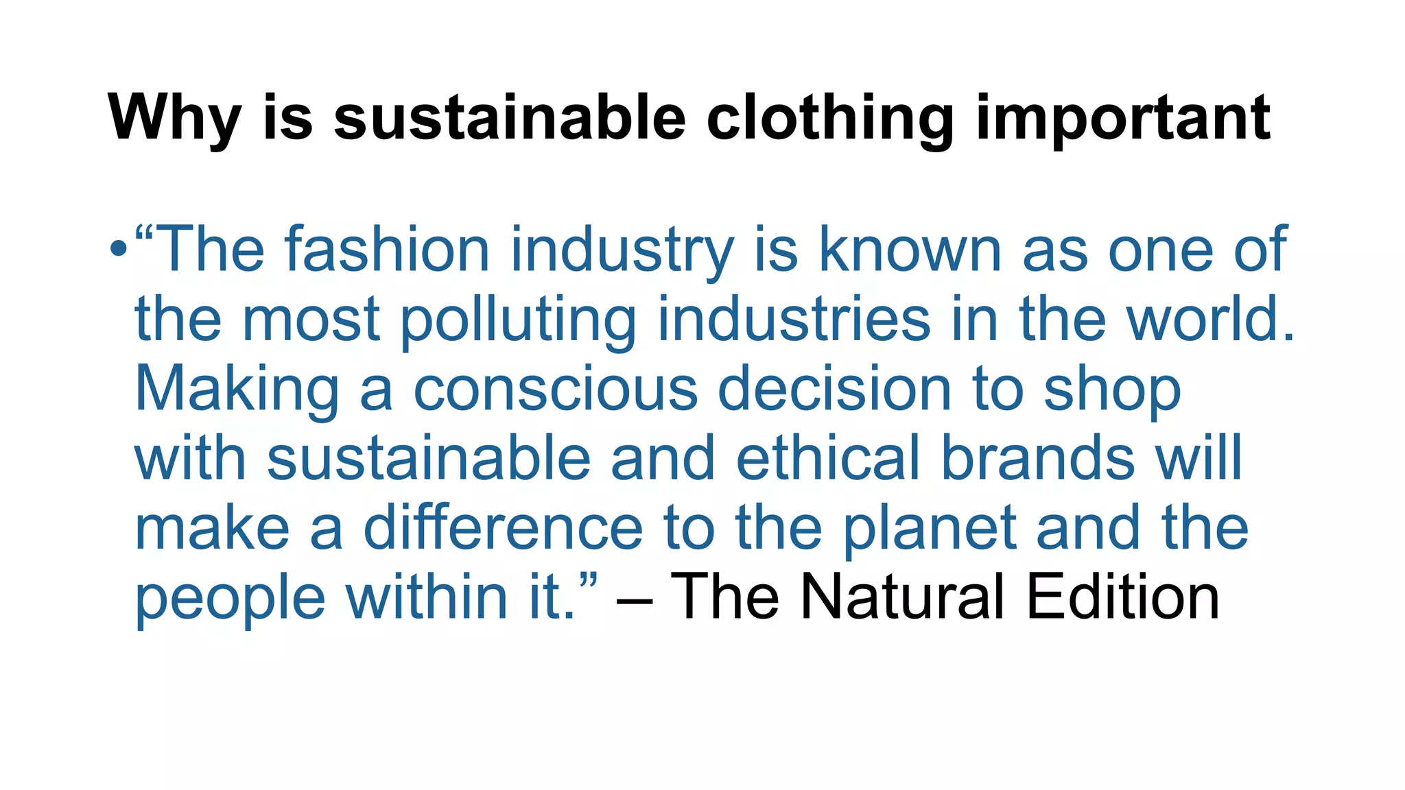 Why is sustainable clothing important
•“The fashion industry is known as one of
the most polluting industries in the world.
Making a conscious decision to shop
with sustainable and ethical brands will
make a difference to the planet and the
people within it.” – The Natural Edition
 