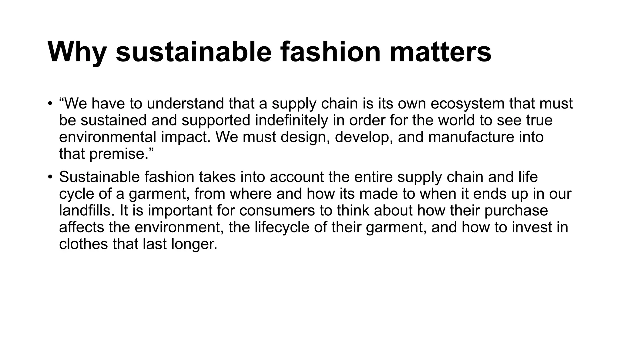 Why sustainable fashion matters
• “We have to understand that a supply chain is its own ecosystem that must
be sustained and supported indefinitely in order for the world to see true
environmental impact. We must design, develop, and manufacture into
that premise.”
• Sustainable fashion takes into account the entire supply chain and life
cycle of a garment, from where and how its made to when it ends up in our
landfills. It is important for consumers to think about how their purchase
affects the environment, the lifecycle of their garment, and how to invest in
clothes that last longer.
 