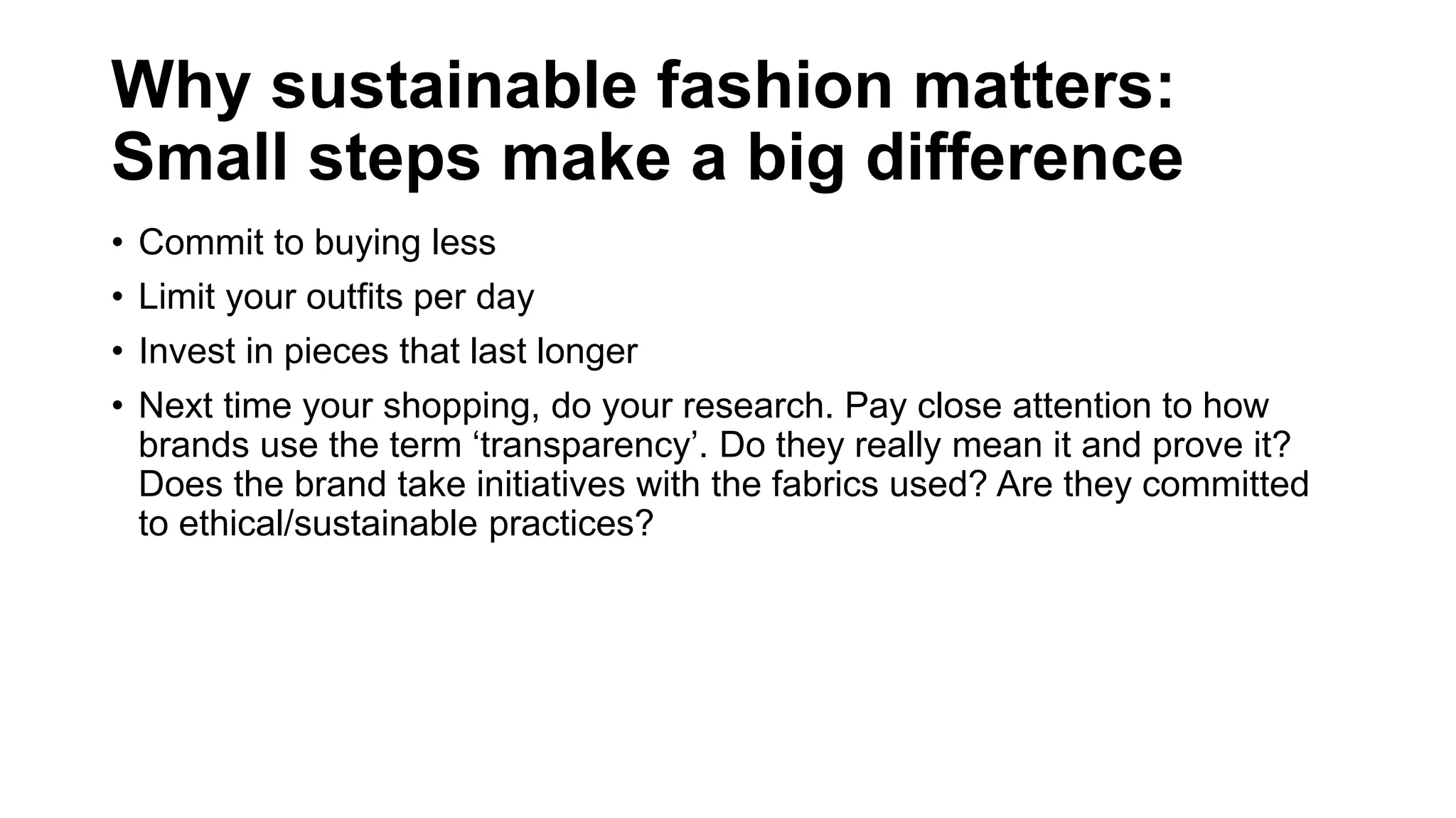 Why sustainable fashion matters:
Small steps make a big difference
• Commit to buying less
• Limit your outfits per day
• Invest in pieces that last longer
• Next time your shopping, do your research. Pay close attention to how
brands use the term ‘transparency’. Do they really mean it and prove it?
Does the brand take initiatives with the fabrics used? Are they committed
to ethical/sustainable practices?
 