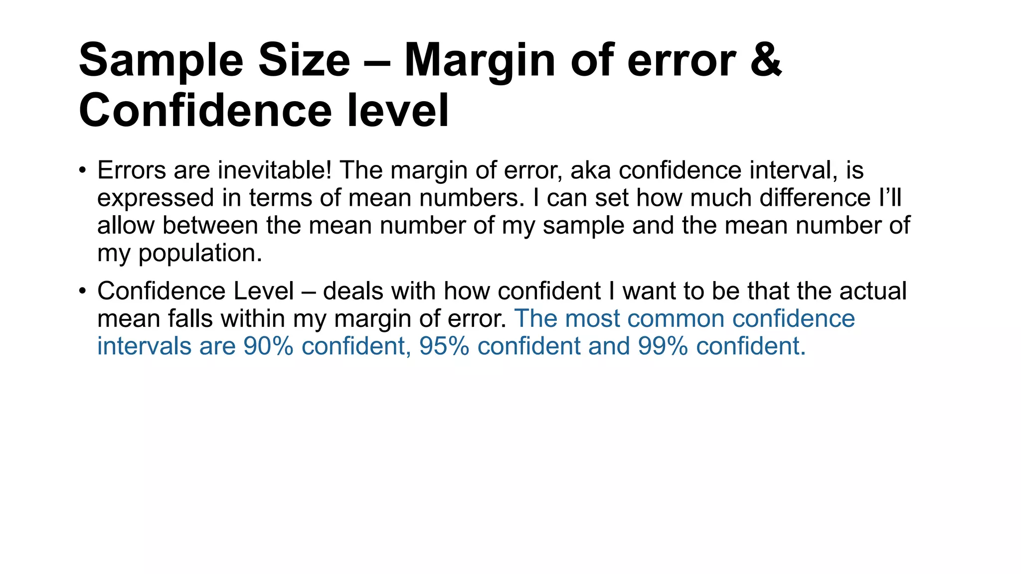 Sample Size – Margin of error &
Confidence level
• Errors are inevitable! The margin of error, aka confidence interval, is
expressed in terms of mean numbers. I can set how much difference I’ll
allow between the mean number of my sample and the mean number of
my population.
• Confidence Level – deals with how confident I want to be that the actual
mean falls within my margin of error. The most common confidence
intervals are 90% confident, 95% confident and 99% confident.
 