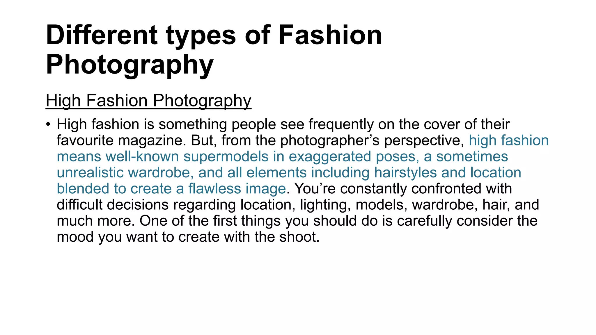 Different types of Fashion
Photography
High Fashion Photography
• High fashion is something people see frequently on the cover of their
favourite magazine. But, from the photographer’s perspective, high fashion
means well-known supermodels in exaggerated poses, a sometimes
unrealistic wardrobe, and all elements including hairstyles and location
blended to create a flawless image. You’re constantly confronted with
difficult decisions regarding location, lighting, models, wardrobe, hair, and
much more. One of the first things you should do is carefully consider the
mood you want to create with the shoot.
 