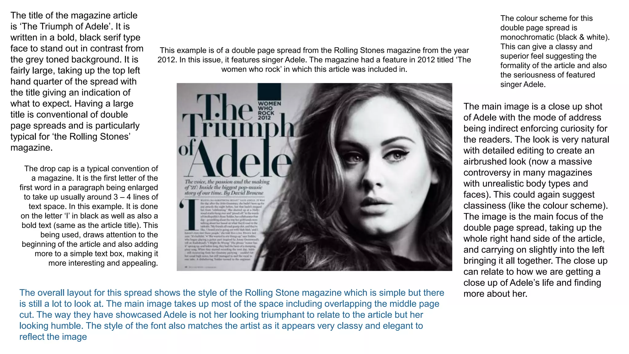 This example is of a double page spread from the Rolling Stones magazine from the year
2012. In this issue, it features singer Adele. The magazine had a feature in 2012 titled ‘The
women who rock’ in which this article was included in.
The colour scheme for this
double page spread is
monochromatic (black & white).
This can give a classy and
superior feel suggesting the
formality of the article and also
the seriousness of featured
singer Adele.
The title of the magazine article
is ‘The Triumph of Adele’. It is
written in a bold, black serif type
face to stand out in contrast from
the grey toned background. It is
fairly large, taking up the top left
hand quarter of the spread with
the title giving an indication of
what to expect. Having a large
title is conventional of double
page spreads and is particularly
typical for ‘the Rolling Stones’
magazine.
The drop cap is a typical convention of
a magazine. It is the first letter of the
first word in a paragraph being enlarged
to take up usually around 3 – 4 lines of
text space. In this example. It is done
on the letter ‘I’ in black as well as also a
bold text (same as the article title). This
being used, draws attention to the
beginning of the article and also adding
more to a simple text box, making it
more interesting and appealing.
The main image is a close up shot
of Adele with the mode of address
being indirect enforcing curiosity for
the readers. The look is very natural
with detailed editing to create an
airbrushed look (now a massive
controversy in many magazines
with unrealistic body types and
faces). This could again suggest
classiness (like the colour scheme).
The image is the main focus of the
double page spread, taking up the
whole right hand side of the article,
and carrying on slightly into the left
bringing it all together. The close up
can relate to how we are getting a
close up of Adele’s life and finding
more about her.
The overall layout for this spread shows the style of the Rolling Stone magazine which is simple but there
is still a lot to look at. The main image takes up most of the space including overlapping the middle page
cut. The way they have showcased Adele is not her looking triumphant to relate to the article but her
looking humble. The style of the font also matches the artist as it appears very classy and elegant to
reflect the image
 