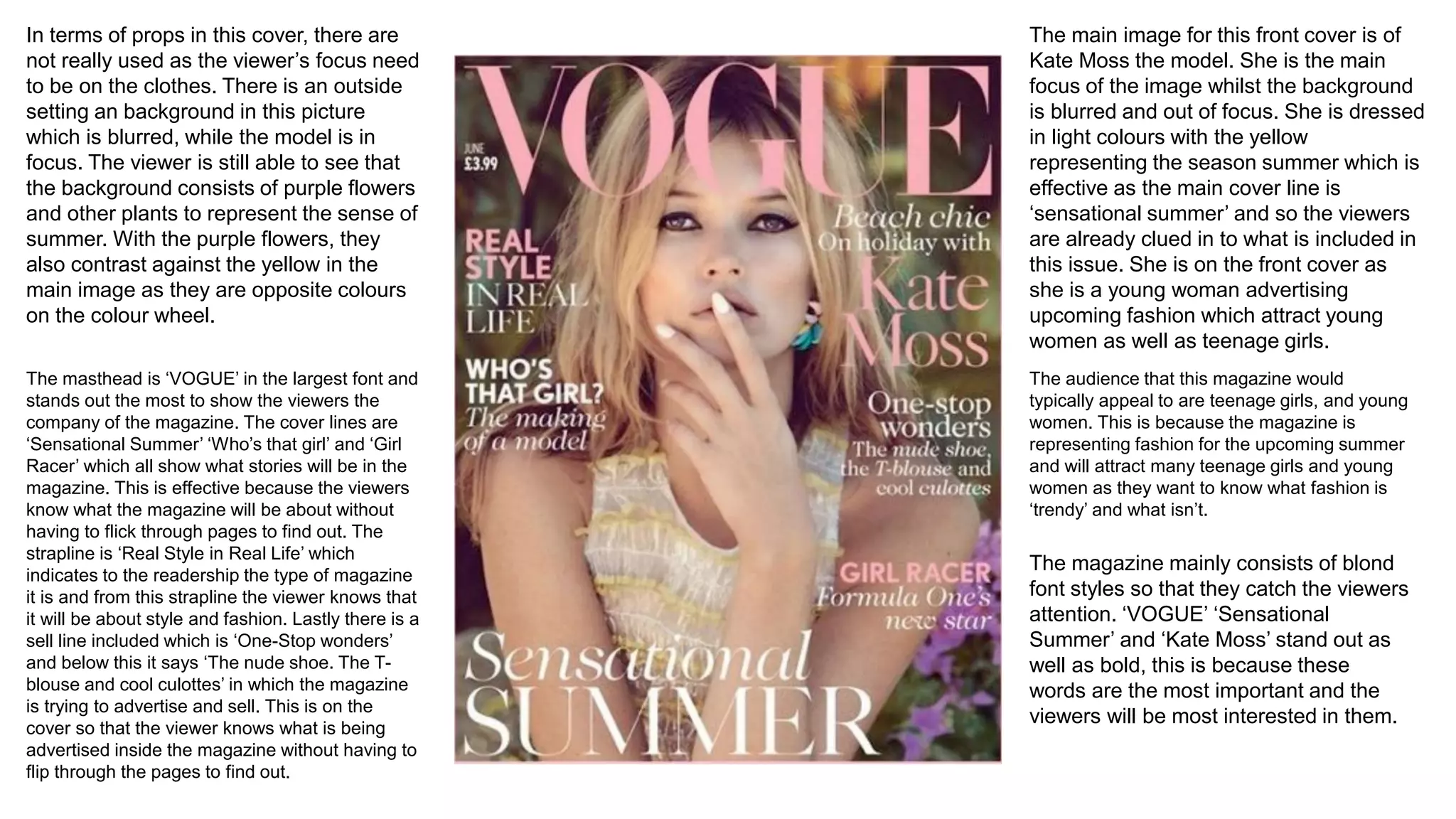 The main image for this front cover is of
Kate Moss the model. She is the main
focus of the image whilst the background
is blurred and out of focus. She is dressed
in light colours with the yellow
representing the season summer which is
effective as the main cover line is
‘sensational summer’ and so the viewers
are already clued in to what is included in
this issue. She is on the front cover as
she is a young woman advertising
upcoming fashion which attract young
women as well as teenage girls.
In terms of props in this cover, there are
not really used as the viewer’s focus need
to be on the clothes. There is an outside
setting an background in this picture
which is blurred, while the model is in
focus. The viewer is still able to see that
the background consists of purple flowers
and other plants to represent the sense of
summer. With the purple flowers, they
also contrast against the yellow in the
main image as they are opposite colours
on the colour wheel.
The masthead is ‘VOGUE’ in the largest font and
stands out the most to show the viewers the
company of the magazine. The cover lines are
‘Sensational Summer’ ‘Who’s that girl’ and ‘Girl
Racer’ which all show what stories will be in the
magazine. This is effective because the viewers
know what the magazine will be about without
having to flick through pages to find out. The
strapline is ‘Real Style in Real Life’ which
indicates to the readership the type of magazine
it is and from this strapline the viewer knows that
it will be about style and fashion. Lastly there is a
sell line included which is ‘One-Stop wonders’
and below this it says ‘The nude shoe. The T-
blouse and cool culottes’ in which the magazine
is trying to advertise and sell. This is on the
cover so that the viewer knows what is being
advertised inside the magazine without having to
flip through the pages to find out.
The audience that this magazine would
typically appeal to are teenage girls, and young
women. This is because the magazine is
representing fashion for the upcoming summer
and will attract many teenage girls and young
women as they want to know what fashion is
‘trendy’ and what isn’t.
The magazine mainly consists of blond
font styles so that they catch the viewers
attention. ‘VOGUE’ ‘Sensational
Summer’ and ‘Kate Moss’ stand out as
well as bold, this is because these
words are the most important and the
viewers will be most interested in them.
 