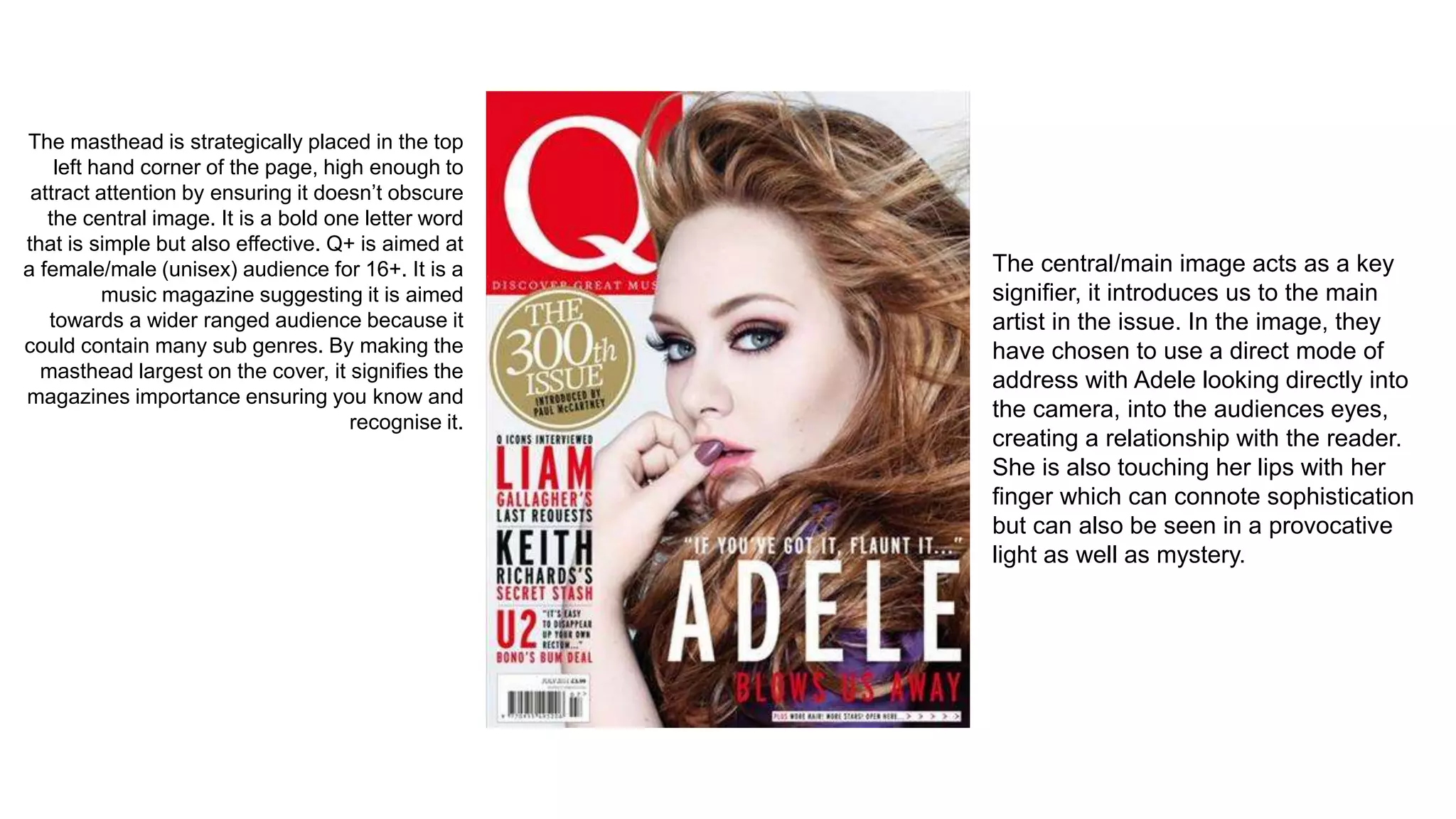 The masthead is strategically placed in the top
left hand corner of the page, high enough to
attract attention by ensuring it doesn’t obscure
the central image. It is a bold one letter word
that is simple but also effective. Q+ is aimed at
a female/male (unisex) audience for 16+. It is a
music magazine suggesting it is aimed
towards a wider ranged audience because it
could contain many sub genres. By making the
masthead largest on the cover, it signifies the
magazines importance ensuring you know and
recognise it.
The central/main image acts as a key
signifier, it introduces us to the main
artist in the issue. In the image, they
have chosen to use a direct mode of
address with Adele looking directly into
the camera, into the audiences eyes,
creating a relationship with the reader.
She is also touching her lips with her
finger which can connote sophistication
but can also be seen in a provocative
light as well as mystery.
 