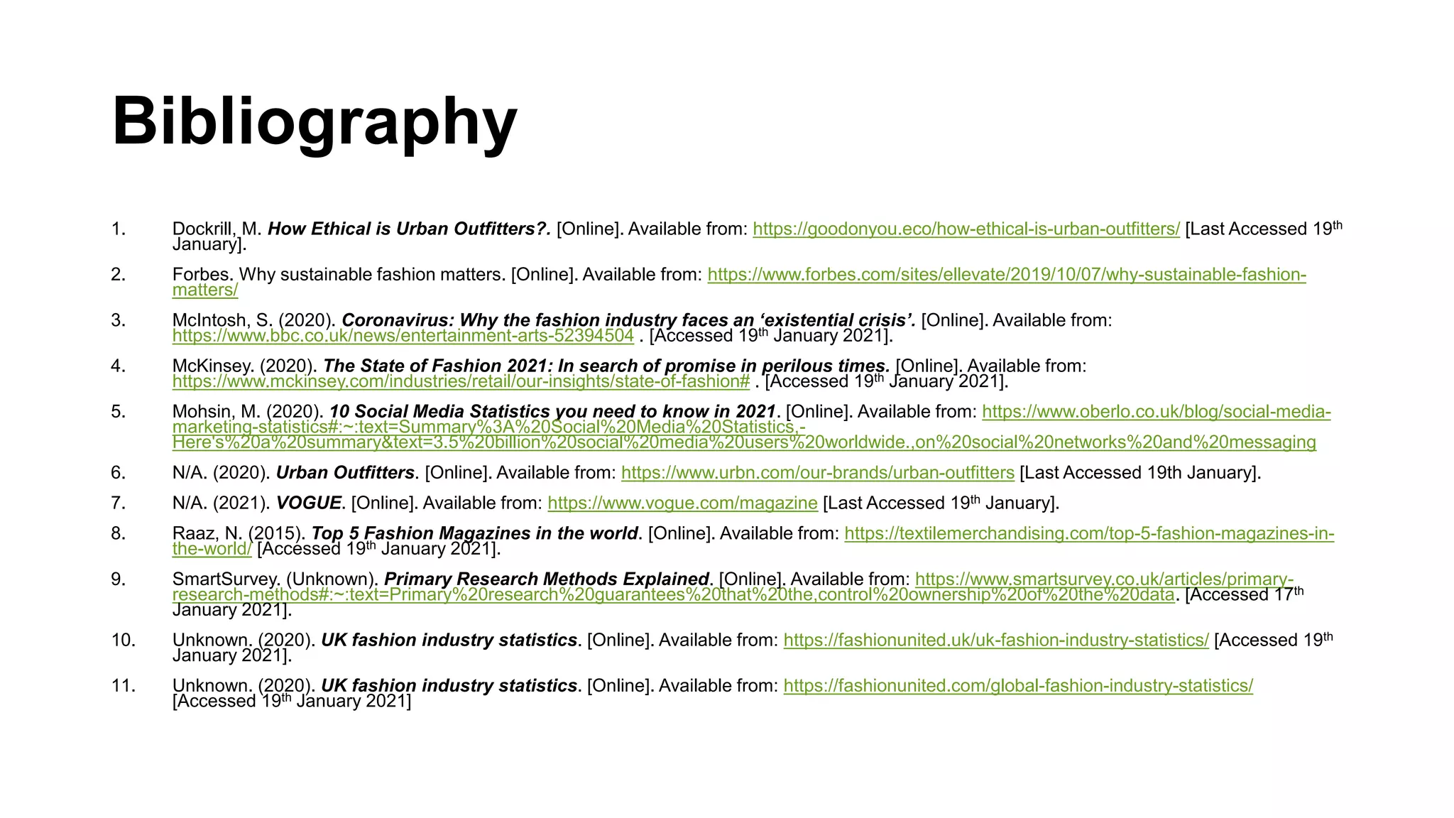 Bibliography
1. Dockrill, M. How Ethical is Urban Outfitters?. [Online]. Available from: https://goodonyou.eco/how-ethical-is-urban-outfitters/ [Last Accessed 19th
January].
2. Forbes. Why sustainable fashion matters. [Online]. Available from: https://www.forbes.com/sites/ellevate/2019/10/07/why-sustainable-fashion-
matters/
3. McIntosh, S. (2020). Coronavirus: Why the fashion industry faces an ‘existential crisis’. [Online]. Available from:
https://www.bbc.co.uk/news/entertainment-arts-52394504 . [Accessed 19th January 2021].
4. McKinsey. (2020). The State of Fashion 2021: In search of promise in perilous times. [Online]. Available from:
https://www.mckinsey.com/industries/retail/our-insights/state-of-fashion# . [Accessed 19th January 2021].
5. Mohsin, M. (2020). 10 Social Media Statistics you need to know in 2021. [Online]. Available from: https://www.oberlo.co.uk/blog/social-media-
marketing-statistics#:~:text=Summary%3A%20Social%20Media%20Statistics,-
Here's%20a%20summary&text=3.5%20billion%20social%20media%20users%20worldwide.,on%20social%20networks%20and%20messaging
6. N/A. (2020). Urban Outfitters. [Online]. Available from: https://www.urbn.com/our-brands/urban-outfitters [Last Accessed 19th January].
7. N/A. (2021). VOGUE. [Online]. Available from: https://www.vogue.com/magazine [Last Accessed 19th January].
8. Raaz, N. (2015). Top 5 Fashion Magazines in the world. [Online]. Available from: https://textilemerchandising.com/top-5-fashion-magazines-in-
the-world/ [Accessed 19th January 2021].
9. SmartSurvey. (Unknown). Primary Research Methods Explained. [Online]. Available from: https://www.smartsurvey.co.uk/articles/primary-
research-methods#:~:text=Primary%20research%20guarantees%20that%20the,control%20ownership%20of%20the%20data. [Accessed 17th
January 2021].
10. Unknown. (2020). UK fashion industry statistics. [Online]. Available from: https://fashionunited.uk/uk-fashion-industry-statistics/ [Accessed 19th
January 2021].
11. Unknown. (2020). UK fashion industry statistics. [Online]. Available from: https://fashionunited.com/global-fashion-industry-statistics/
[Accessed 19th January 2021]
 