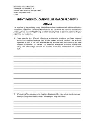 UNIVERSIDAD DE LA AMAZONIA
EDUCATION SCIENCES FACULTY
ENGLISH LANGUAGE TEACHING PROGRAM
PEDAGOGICAL RESEARCH II
I-2013

IDENTIFYING EDUCATIONAL RESEARCH PROBLEMS
SURVEY
The objective of the following survey is to provide student—co-researchers an overview about
educational problematic situations that arise into the classroom. To help with this research
purpose, please answer the following questions as completely as possible according to your
experience and perception.
1. Please describe the different educational problematic situations you have observed
among your students regarding their actions toward learning, behavior, and attitudes
expressed in front of the class and the teacher. You may also describe what you have
observed in students' use of the TICs, attention, motivation, academic performance,
family, and relationships between the students themselves and teachers or academic
staff.
_____________________________________________________________________________
_____________________________________________________________________________
_____________________________________________________________________________
_____________________________________________________________________________
_____________________________________________________________________________
_____________________________________________________________________________
_____________________________________________________________________________
_____________________________________________________________________________
_____________________________________________________________________________
_____________________________________________________________________________
_____________________________________________________________________________
_____________________________________________________________________________
_____________________________________________________________________________
_____________________________________________________________________________
_____________________________________________________________________________
_____________________________________________________________________________
2.

Which one of those problematic situations do you consider most relevant, and deserves
investigation by the student teachers of the English program? Why?

_____________________________________________________________________________
_____________________________________________________________________________
_____________________________________________________________________________
_____________________________________________________________________________
_____________________________________________________________________________
_____________________________________________________________________________
_____________________________________________________________________________
_____________________________________________________________________________

 