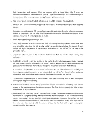 Both temperature and pressure affect gas pressure within a closed tube. Tube 3 serves as
thermobarometer and is used as a control to correct experimental readings to account for changes in
temperature and barometric pressure taking place during this experiment.
3. Pack cotton loosely into each tube to a thickness of about 1.5 cm above the peas/beads.
4. Measure out 1 cubic centimetre (cm3) (about 1/4 teaspoon) of KOH pellets and pour them atop the
cotton.
Potassium hydroxide absorbs CO2 given off during aerobic respiration. Since the volumeter measures
change in gas volume, any gas given off during respiration must be removed from the tube so an
accurate measure of O2 consumption can be made.
5. Insert the stopper-syringe assembly in place.
6. Add a drop of marker fluid to each side arm pipet by touching the dropper to the end of each. The
drop should be taken into the side arm by capillary action. Gently withdraw the plunger of each
syringe and adjust the position of the drop so it is between 0.80 and 0.90 cm 3 on the scale of the
graduated pipet.
7. Adjust each side arm pipet so it is parallel to the table top. Wait five minutes before starting data
collection.
8. In table 6-2 at time 0, record the position of the marker droplet within each pipet. Record readings
for each tube at 5-minute intervals for the next 60 minutes, keeping track of whether changes are
positive (movement toward the test tube) or negative (movement away from the test tube).
If respiration is rapid and the marker drop moves to near the end of the scale to read, carefully use
the syringe to readjust its position so it is between 0.80 and 0.90 cm 3 on the scale of the graduated
pipet again. Note this in table6-2 and continue to record readings every five minutes.
9. To determine change in volume of gas within each tube at each sampling, subtract each subsequent
reading from the previous reading.
10. Determine cumulative volume change (cumulative oxygen consumption) by adding each volume
change to the previous volume-change measurement. The final figure represents the total oxygen
consumption (in ml) in that tube.
11. At the end of the experiment, correct for any volume changes caused by changes in temperature or
barometric by using the reading obtained from the thermobarometer. If the thermobarometric
marker moves toward the test tube (decrease in volume), subtract the volume change from the total
oxygen consumption measurement of tubes 1 and 2. If the marker droplet moves away from the test
tube (increase the volume), add the volume change to the last total oxygen consumption
measurement for tubes 1 and 2.

4

 