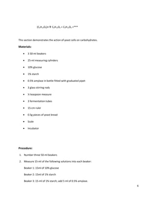 (C6H12O6)n C6H12O6 + C6H12O6 +***

This section demonstrates the action of yeast cells on carbohydrates.

Materials:
•

3 50-ml beakers

•

25-ml measuring cylinders

•

10% glucose

•

1% starch

•

0.5% amylase in bottle fitted with graduated pipet

•

3 glass stirring rods

•

¼ teaspoon measure

•

3 fermentation tubes

•

15-cm ruler

•

0.5g pieces of yeast bread

•

Scale

•

Incubator

Procedure:
1. Number three 50-ml beakers
2. Measure 15-ml of the following solutions into each beaker:
Beaker 1: 15ml of 10% glucose
Beaker 2: 15ml of 1% starch
Beaker 3: 15-ml of 1% starch; add 5 ml of 0.5% amylase.
6

 
