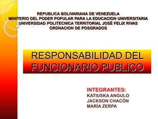 REPUBLICA BOLIVARIANA DE VENEZUELA
MINITERIO DEL PODER POPULAR PARA LA EDUCACION UNIVERSITARIA
UNIVERSIDAD POLITECNICA TERRITORIAL JOSÉ FELIX RIVAS
ORDNACION DE POSGRADOS
RESPONSABILIDAD DEL
FUNCIONARIO PUBLICO
INTEGRANTES:
KATIUSKA ANGULO
JACKSON CHACÓN
MARÍA ZERPA
 