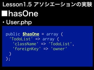 public $hasOne = array (
'TodoList' => array (
'className' => 'TodoList',
'foreignKey' => 'owner'
)
);
■hasOne
・User.php
Lesson1.5 アソシエーションの実験
 