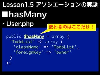 public $hasMany = array (
'TodoList' => array (
'className' => 'TodoList',
'foreignKey' => 'owner'
)
);
■hasMany
・User.php
Lesson1.5 アソシエーションの実験
変わるのはここだけ！
 