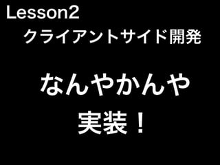 なんやかんや
実装！
Lesson2
 クライアントサイド開発
 