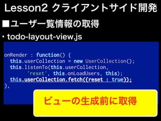 onRender : function() {
this.userCollection = new UserCollection();
this.listenTo(this.userCollection,
'reset', this.onLoadUsers, this);
this.userCollection.fetch({reset : true});
},
■ユーザ一覧情報の取得
Lesson2 クライアントサイド開発
ビューの生成前に取得
・todo-layout-view.js
 