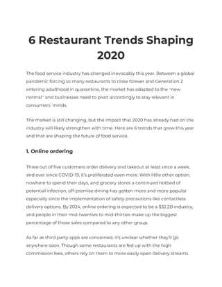 6 Restaurant Trends Shaping
2020
The food service industry has changed irrevocably this year. Between a global
pandemic forcing so many restaurants to close forever and Generation Z
entering adulthood in quarantine, the market has adapted to the “new
normal” and businesses need to pivot accordingly to stay relevant in
consumers’ minds.
The market is still changing, but the impact that 2020 has already had on the
industry will likely strengthen with time. Here are 6 trends that grew this year
and that are shaping the future of food service.
1. Online ordering
Three out of five customers order delivery and takeout at least once a week,
and ever since COVID-19, it’s proliferated even more. With little other option,
nowhere to spend their days, and grocery stores a continued hotbed of
potential infection, off-premise dining has gotten more and more popular
especially since the implementation of safety precautions like contactless
delivery options. By 2024, online ordering is expected to be a $32.2B industry,
and people in their mid-twenties to mid-thirties make up the biggest
percentage of those sales compared to any other group.
As far as third party apps are concerned, it’s unclear whether they’ll go
anywhere soon. Though some restaurants are fed up with the high
commission fees, others rely on them to more easily open delivery streams
 