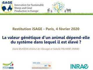 Restitution iSAGE - Paris, 4 février 2020
La valeur génétique d’un animal dépend-elle
du système dans lequel il est élevé ?
Diane BUISSON (Institut de l’Elevage) et Isabelle PALHIERE (INRAE)
 