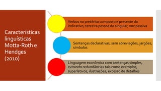 Características
linguísticas
Motta-Roth e
Hendges
(2010)
Verbos no pretérito composto e presente do
indicativo, terceira pessoa do singular, voz passiva
Sentenças declarativas, sem abreviações, jargões,
símbolos
Linguagem econômica com sentenças simples,
evitando redundâncias tais como exemplos,
superlativos, ilustrações, excesso de detalhes.
 