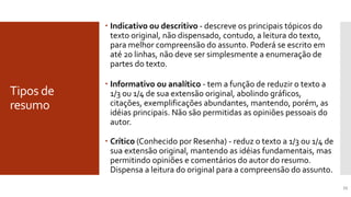 Tipos de
resumo
15
 Indicativo ou descritivo - descreve os principais tópicos do
texto original, não dispensado, contudo, a leitura do texto,
para melhor compreensão do assunto. Poderá se escrito em
até 20 linhas, não deve ser simplesmente a enumeração de
partes do texto.
 Informativo ou analítico - tem a função de reduzir o texto a
1/3 ou 1/4 de sua extensão original, abolindo gráficos,
citações, exemplificações abundantes, mantendo, porém, as
idéias principais. Não são permitidas as opiniões pessoais do
autor.
Tipos de Resumo
 Crítico (Conhecido por Resenha) - reduz o texto a 1/3 ou 1/4 de
sua extensão original, mantendo as idéias fundamentais, mas
permitindo opiniões e comentários do autor do resumo.
Dispensa a leitura do original para a compreensão do assunto.
 
