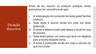 Situação
discursiva
Antes de ler, resumir ou produzir qualquer texto,
precisamos ter consciência de que:
i. A antecipação do conteúdo do texto pode facilitar
a leitura;
ii. Todo texto é escrito tendo em vista um leitor
potencial;
iii. O texto é determinado pela época e local em que
foi escrito;
iv. Todo texto possui um autor que teve um objetivo
para a escrita daquele texto;
v. O texto é produzido tendo em vista o veículo em
que irá circular.
 
