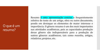 O que é um
resumo?
Resumo é uma apresentação concisa e frequentemente
seletiva do texto de um artigo, obra ou outro documento,
pondo em destaque os elementos de maior interesse e
importância. O gênero resumo é um dos mais importantes
nas atividades acadêmicas, pois as capacidades produção
desse gênero são indispensáveis para a produção de
outros gêneros acadêmicos, tais como resenha, artigos,
relatórios, projetos, etc.
 
