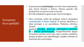 Sumarizar:
eis a questão!
• O processo de sumarização é um dos mais importantes,
que ocorre durante a leitura, mesmo quando não
produzimos um resumo oral ou escrito.
• Ele não é aleatório e guia-se por uma certa lógica.
• Para sumarizar, antes de qualquer coisa é necessário
compreender o texto original. É preciso identificar a
ideia principal e as secundárias. Podemos eliminar,
sempre que
possível, exemplos, sinônimos, explicações e justificativ
as e efetuar generalizações. Frequentemente alguns
conectivos (nexos) como mas, isto é, porém, portanto,
porque auxiliam essa identificação e podem orientar os
processos de sumarização.
 